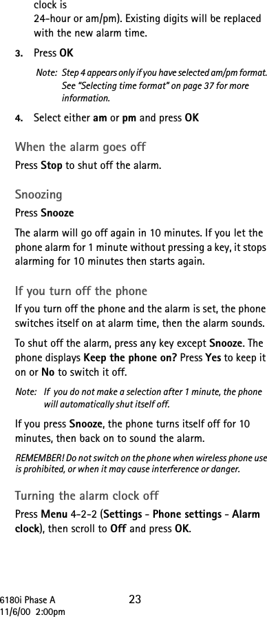 6180i Phase A 2311/6/00  2:00pmclock is 24-hour or am/pm). Existing digits will be replaced with the new alarm time.3. Press OKNote:  Step 4 appears only if you have selected am/pm format. See “Selecting time format” on page 37 for more information.4. Select either am or pm and press OK When the alarm goes off Press Stop to shut off the alarm. Snoozing Press SnoozeThe alarm will go off again in 10 minutes. If you let the phone alarm for 1 minute without pressing a key, it stops alarming for 10 minutes then starts again.If you turn off the phoneIf you turn off the phone and the alarm is set, the phone switches itself on at alarm time, then the alarm sounds.To shut off the alarm, press any key except Snooze. The phone displays Keep the phone on? Press Yes to keep it on or No to switch it off.Note:  If  you do not make a selection after 1 minute, the phone will automatically shut itself off.If you press Snooze, the phone turns itself off for 10 minutes, then back on to sound the alarm.REMEMBER! Do not switch on the phone when wireless phone use is prohibited, or when it may cause interference or danger.Turning the alarm clock offPress Menu 4-2-2 (Settings - Phone settings - Alarm clock), then scroll to Off and press OK.