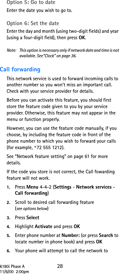 6180i Phase A 2811/6/00  2:00pmOption 5: Go to date Enter the date you wish to go to. Option 6: Set the date Enter the day and month (using two-digit fields) and year (using a four-digit field), then press OK.Note:  This option is necessary only if network date and time is not available. See&quot;Clock&quot; on page 36.Call forwarding This network service is used to forward incoming calls to another number so you won’t miss an important call. Check with your service provider for details.Before you can activate this feature, you should first store the feature code given to you by your service provider. Otherwise, this feature may not appear in the menu or function properly.However, you can use the feature code manually, if you choose, by including the feature code in front of the phone number to which you wish to forward your calls (for example, *72 555 1212).See “Network feature setting” on page 61 for more details.If the code you store is not correct, the Call fowarding feature will not work.1. Press Menu 4-4-2 (Settings - Network services - Call forwarding)2. Scroll to desired call forwarding feature (see options below)3. Press Select4. Highlight Activate and press OK5. Enter phone number at Number: (or press Search to locate number in phone book) and press OK6. Your phone will attempt to call the network to 