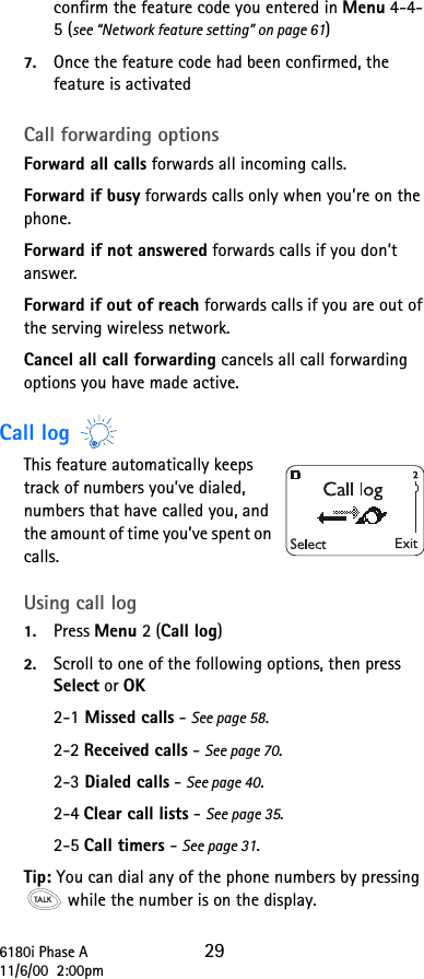 6180i Phase A 2911/6/00  2:00pmconfirm the feature code you entered in Menu 4-4-5 (see “Network feature setting” on page 61)7. Once the feature code had been confirmed, the feature is activatedCall forwarding options Forward all calls forwards all incoming calls. Forward if busy forwards calls only when you’re on the phone. Forward if not answered forwards calls if you don’t answer. Forward if out of reach forwards calls if you are out of the serving wireless network. Cancel all call forwarding cancels all call forwarding options you have made active.Call log This feature automatically keeps track of numbers you’ve dialed, numbers that have called you, and the amount of time you’ve spent on calls.Using call log1. Press Menu 2 (Call log)2. Scroll to one of the following options, then press Select or OK2-1 Missed calls - See page 58.2-2 Received calls - See page 70.2-3 Dialed calls - See page 40.2-4 Clear call lists - See page 35.2-5 Call timers - See page 31.Tip: You can dial any of the phone numbers by pressing  while the number is on the display.