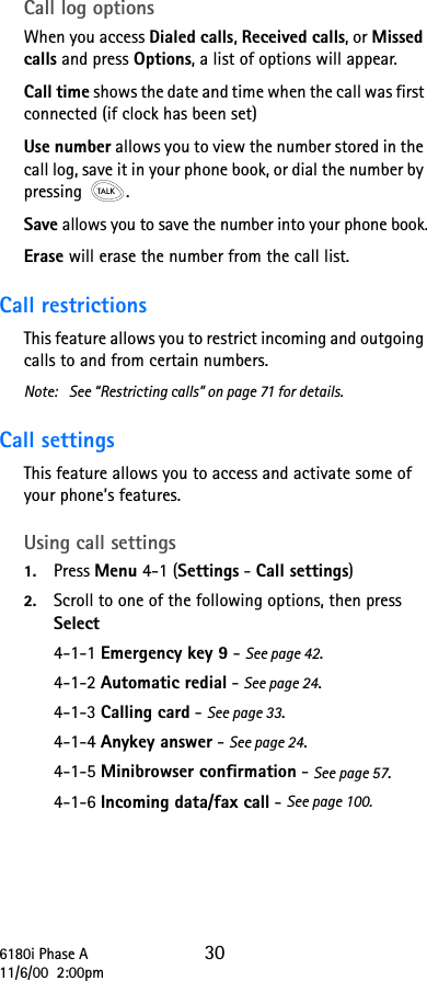 6180i Phase A 3011/6/00  2:00pmCall log optionsWhen you access Dialed calls, Received calls, or Missed calls and press Options, a list of options will appear.Call time shows the date and time when the call was first connected (if clock has been set)Use number allows you to view the number stored in the call log, save it in your phone book, or dial the number by pressing .Save allows you to save the number into your phone book.Erase will erase the number from the call list.Call restrictionsThis feature allows you to restrict incoming and outgoing calls to and from certain numbers.Note: See “Restricting calls” on page 71 for details.Call settings This feature allows you to access and activate some of your phone’s features. Using call settings1. Press Menu 4-1 (Settings - Call settings)2. Scroll to one of the following options, then press Select4-1-1 Emergency key 9 - See page 42.4-1-2 Automatic redial - See page 24.4-1-3 Calling card - See page 33.4-1-4 Anykey answer - See page 24.4-1-5 Minibrowser confirmation - See page 57.4-1-6 Incoming data/fax call - See page 100.
