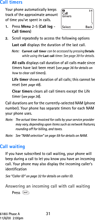 6180i Phase A 3111/6/00  2:00pmCall timersYour phone automatically keeps track of the approximate amount of time you’ve spent in calls.1. Press Menu 2-5 (Call log - Call timers)2. Scroll repeatedly to access the following options Last call displays the duration of the last call.Note:  Current call timer can be accessed by pressing Details while using the Last call timer. See page 39 for details.All calls displays call duration of all calls made since timers have last been reset (see page 36 for details on how to clear call timers).Life timer shows duration of all calls; this cannot be reset (see page 49).Clear timers clears all call timers except the Life timer (see page 36).Call durations are for the currently-selected NAM (phone number). Your phone has separate timers for each NAM your phone uses.Note:  The actual time invoiced for calls by your service provider may vary, depending upon items such as network features, rounding off for billing, and taxes.Note: See “NAM selection” on page 59 for details on NAM.Call waiting If you have subscribed to call waiting, your phone will beep during a call to let you know you have an incoming call. Your phone may also display the incoming caller’s identification See “Caller ID” on page 32 for details on caller ID.Answering an incoming call with call waiting Press 
