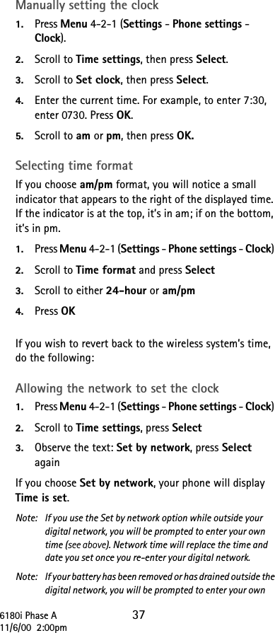 6180i Phase A 3711/6/00  2:00pmManually setting the clock1. Press Menu 4-2-1 (Settings - Phone settings - Clock).2. Scroll to Time settings, then press Select.3. Scroll to Set clock, then press Select.4. Enter the current time. For example, to enter 7:30, enter 0730. Press OK.5. Scroll to am or pm, then press OK.Selecting time formatIf you choose am/pm format, you will notice a small indicator that appears to the right of the displayed time. If the indicator is at the top, it’s in am; if on the bottom, it’s in pm.1. Press Menu 4-2-1 (Settings - Phone settings - Clock) 2. Scroll to Time format and press Select3. Scroll to either 24-hour or am/pm4. Press OKIf you wish to revert back to the wireless system’s time, do the following: Allowing the network to set the clock1. Press Menu 4-2-1 (Settings - Phone settings - Clock) 2. Scroll to Time settings, press Select3. Observe the text: Set by network, press Select againIf you choose Set by network, your phone will display Time is set. Note:  If you use the Set by network option while outside your digital network, you will be prompted to enter your own time (see above). Network time will replace the time and date you set once you re-enter your digital network.Note:  If your battery has been removed or has drained outside the digital network, you will be prompted to enter your own 