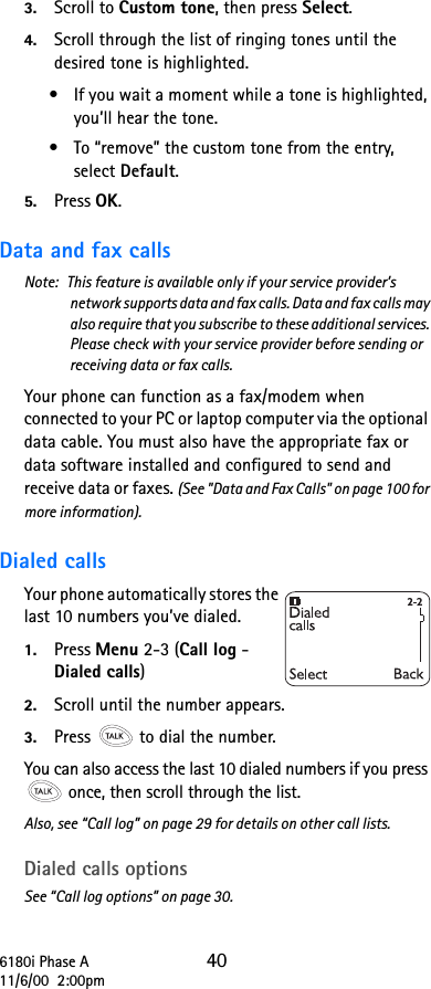 6180i Phase A 4011/6/00  2:00pm3. Scroll to Custom tone, then press Select.4. Scroll through the list of ringing tones until the desired tone is highlighted.•If you wait a moment while a tone is highlighted, you’ll hear the tone.•To “remove” the custom tone from the entry, select Default.5. Press OK.Data and fax callsNote:  This feature is available only if your service provider’s network supports data and fax calls. Data and fax calls may also require that you subscribe to these additional services. Please check with your service provider before sending or receiving data or fax calls.Your phone can function as a fax/modem when connected to your PC or laptop computer via the optional data cable. You must also have the appropriate fax or data software installed and configured to send and receive data or faxes. (See &quot;Data and Fax Calls&quot; on page 100 for more information).Dialed calls Your phone automatically stores the last 10 numbers you’ve dialed. 1. Press Menu 2-3 (Call log - Dialed calls) 2. Scroll until the number appears.3. Press   to dial the number.You can also access the last 10 dialed numbers if you press  once, then scroll through the list.Also, see “Call log” on page 29 for details on other call lists.Dialed calls optionsSee “Call log options” on page 30.
