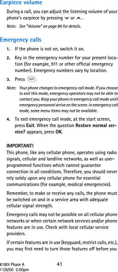 6180i Phase A 4111/6/00  2:00pmEarpiece volume During a call, you can adjust the listening volume of your phone’s earpiece by pressing or .Note: See “Volume” on page 86 for details.Emergency calls 1. If the phone is not on, switch it on.2. Key in the emergency number for your present loca-tion (for example, 911 or other official emergency number). Emergency numbers vary by location. 3. Press Note:  Your phone changes to emergency call mode. If you choose to exit this mode, emergency operators may not be able to contact you. Keep your phone in emergency call mode until emergency personnel arrive on the scene. In emergency call mode, some menu items may not be available.4. To exit emergency call mode, at the start screen, press Exit. When the question Restore normal ser-vice? appears, press OK.IMPORTANT!This phone, like any cellular phone, operates using radio signals, cellular and landline networks, as well as user-programmed functions which cannot guarantee connection in all conditions. Therefore, you should never rely solely upon any cellular phone for essential communications (for example, medical emergencies). Remember, to make or receive any calls, the phone must be switched on and in a service area with adequate cellular signal strength.Emergency calls may not be possible on all cellular phone networks or when certain network services and/or phone features are in use. Check with local cellular service providers.If certain features are in use (keyguard, restrict calls, etc.), you may first need to turn those features off before you 
