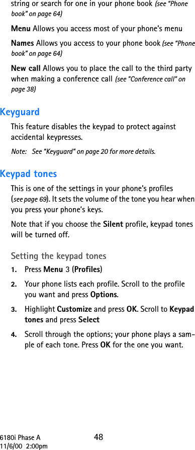 6180i Phase A 4811/6/00  2:00pmstring or search for one in your phone book (see “Phone book” on page 64)Menu Allows you access most of your phone’s menuNames Allows you access to your phone book (see “Phone book” on page 64)New call Allows you to place the call to the third party when making a conference call (see &quot;Conference call&quot; on page 38)Keyguard This feature disables the keypad to protect against accidental keypresses. Note: See “Keyguard” on page 20 for more details.Keypad tones This is one of the settings in your phone’s profiles (see page 69). It sets the volume of the tone you hear when you press your phone’s keys. Note that if you choose the Silent profile, keypad tones will be turned off.Setting the keypad tones 1. Press Menu 3 (Profiles) 2. Your phone lists each profile. Scroll to the profile you want and press Options. 3. Highlight Customize and press OK. Scroll to Keypad tones and press Select 4. Scroll through the options; your phone plays a sam-ple of each tone. Press OK for the one you want.