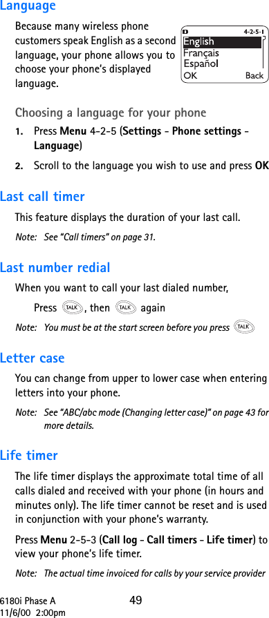 6180i Phase A 4911/6/00  2:00pmLanguage Because many wireless phone customers speak English as a second language, your phone allows you to choose your phone’s displayed language. Choosing a language for your phone1. Press Menu 4-2-5 (Settings - Phone settings - Language)2. Scroll to the language you wish to use and press OKLast call timer This feature displays the duration of your last call.Note: See “Call timers” on page 31.Last number redial When you want to call your last dialed number,Press  , then   againNote:  You must be at the start screen before you press Letter caseYou can change from upper to lower case when entering letters into your phone.Note: See “ABC/abc mode (Changing letter case)” on page 43 for more details.Life timer The life timer displays the approximate total time of all calls dialed and received with your phone (in hours and minutes only). The life timer cannot be reset and is used in conjunction with your phone’s warranty.Press Menu 2-5-3 (Call log - Call timers - Life timer) to view your phone’s life timer.Note:  The actual time invoiced for calls by your service provider 