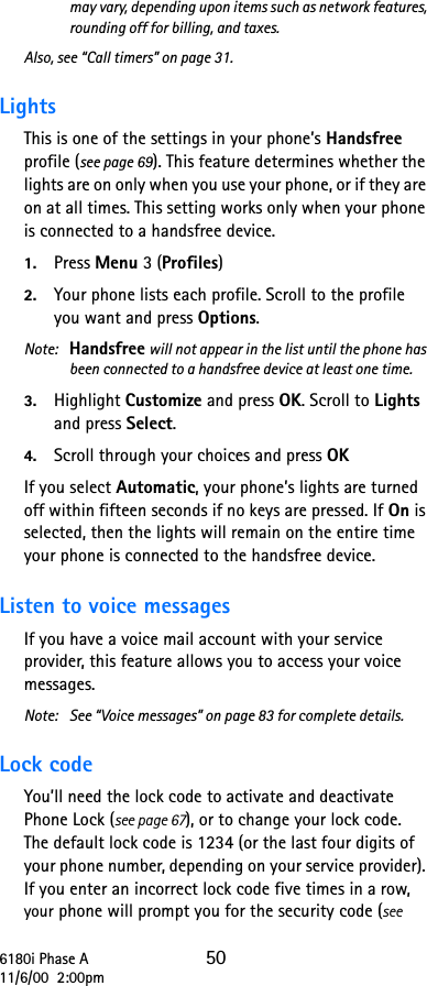 6180i Phase A 5011/6/00  2:00pmmay vary, depending upon items such as network features, rounding off for billing, and taxes.Also, see “Call timers” on page 31.Lights This is one of the settings in your phone’s Handsfree profile (see page 69). This feature determines whether the lights are on only when you use your phone, or if they are on at all times. This setting works only when your phone is connected to a handsfree device. 1. Press Menu 3 (Profiles)2. Your phone lists each profile. Scroll to the profile you want and press Options. Note:  Handsfree will not appear in the list until the phone has been connected to a handsfree device at least one time.3. Highlight Customize and press OK. Scroll to Lights and press Select. 4. Scroll through your choices and press OKIf you select Automatic, your phone’s lights are turned off within fifteen seconds if no keys are pressed. If On is selected, then the lights will remain on the entire time your phone is connected to the handsfree device.Listen to voice messages If you have a voice mail account with your service provider, this feature allows you to access your voice messages.Note: See “Voice messages” on page 83 for complete details.Lock code You’ll need the lock code to activate and deactivate Phone Lock (see page 67), or to change your lock code. The default lock code is 1234 (or the last four digits of your phone number, depending on your service provider). If you enter an incorrect lock code five times in a row, your phone will prompt you for the security code (see 