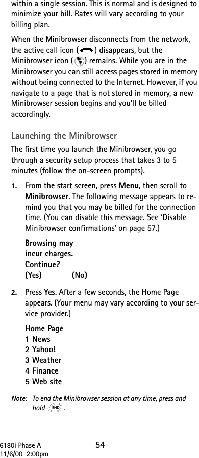 6180i Phase A 5411/6/00  2:00pmwithin a single session. This is normal and is designed to minimize your bill. Rates will vary according to your billing plan. When the Minibrowser disconnects from the network, the active call icon ( ) disappears, but the Minibrowser icon ( ) remains. While you are in the Minibrowser you can still access pages stored in memory without being connected to the Internet. However, if you navigate to a page that is not stored in memory, a new Minibrowser session begins and you&apos;ll be billed accordingly.Launching the MinibrowserThe first time you launch the Minibrowser, you go through a security setup process that takes 3 to 5 minutes (follow the on-screen prompts).1. From the start screen, press Menu, then scroll to Minibrowser. The following message appears to re-mind you that you may be billed for the connection time. (You can disable this message. See ‘Disable Minibrowser confirmations’ on page 57.)Browsing mayincur charges.Continue?(Yes)            (No)2. Press Yes. After a few seconds, the Home Page appears. (Your menu may vary according to your ser-vice provider.)Home Page1 News2 Yahoo!3 Weather4 Finance5 Web siteNote:  To end the Minibrowser session at any time, press andhold .