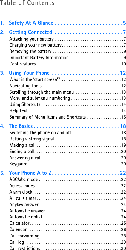 Table of Contents1. Safety At A Glance . . . . . . . . . . . . . . . . . . . . . . .52. Getting Connected  . . . . . . . . . . . . . . . . . . . . . . .7Attaching your battery . . . . . . . . . . . . . . . . . . . . . . . . . . . . . .7Charging your new battery . . . . . . . . . . . . . . . . . . . . . . . . . . .7Removing the battery . . . . . . . . . . . . . . . . . . . . . . . . . . . . . . .9Important Battery Information. . . . . . . . . . . . . . . . . . . . . . . .9Cool Features . . . . . . . . . . . . . . . . . . . . . . . . . . . . . . . . . . . . .103. Using Your Phone  . . . . . . . . . . . . . . . . . . . . . . .12What is the ‘start screen’? . . . . . . . . . . . . . . . . . . . . . . . . . .12Navigating tools  . . . . . . . . . . . . . . . . . . . . . . . . . . . . . . . . . .12Scrolling through the main menu  . . . . . . . . . . . . . . . . . . . .13Menu and submenu numbering . . . . . . . . . . . . . . . . . . . . . .13Using Shortcuts . . . . . . . . . . . . . . . . . . . . . . . . . . . . . . . . . . .14Help Text  . . . . . . . . . . . . . . . . . . . . . . . . . . . . . . . . . . . . . . . .14Summary of Menu Items and Shortcuts . . . . . . . . . . . . . . .154. The Basics . . . . . . . . . . . . . . . . . . . . . . . . . . . . .18Switching the phone on and off. . . . . . . . . . . . . . . . . . . . . .18Getting a strong signal . . . . . . . . . . . . . . . . . . . . . . . . . . . . .18Making a call . . . . . . . . . . . . . . . . . . . . . . . . . . . . . . . . . . . . .19Ending a call. . . . . . . . . . . . . . . . . . . . . . . . . . . . . . . . . . . . . .20Answering a call  . . . . . . . . . . . . . . . . . . . . . . . . . . . . . . . . . .20Keyguard. . . . . . . . . . . . . . . . . . . . . . . . . . . . . . . . . . . . . . . . .205. Your Phone A to Z . . . . . . . . . . . . . . . . . . . . . . .22ABC/abc mode . . . . . . . . . . . . . . . . . . . . . . . . . . . . . . . . . . . .22Access codes  . . . . . . . . . . . . . . . . . . . . . . . . . . . . . . . . . . . . .22Alarm clock  . . . . . . . . . . . . . . . . . . . . . . . . . . . . . . . . . . . . . .22All calls timer. . . . . . . . . . . . . . . . . . . . . . . . . . . . . . . . . . . . .24Anykey answer. . . . . . . . . . . . . . . . . . . . . . . . . . . . . . . . . . . .24Automatic answer . . . . . . . . . . . . . . . . . . . . . . . . . . . . . . . . .24Automatic redial . . . . . . . . . . . . . . . . . . . . . . . . . . . . . . . . . .24Calculator. . . . . . . . . . . . . . . . . . . . . . . . . . . . . . . . . . . . . . . .25Calendar  . . . . . . . . . . . . . . . . . . . . . . . . . . . . . . . . . . . . . . . .26Call forwarding . . . . . . . . . . . . . . . . . . . . . . . . . . . . . . . . . . .28Call log   . . . . . . . . . . . . . . . . . . . . . . . . . . . . . . . . . . . . . . . . .29Call restrictions . . . . . . . . . . . . . . . . . . . . . . . . . . . . . . . . . . .30