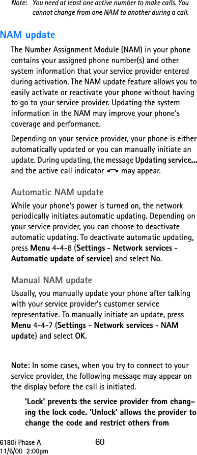 6180i Phase A 6011/6/00  2:00pmNote:  You need at least one active number to make calls. You cannot change from one NAM to another during a call.NAM updateThe Number Assignment Module (NAM) in your phone contains your assigned phone number(s) and other system information that your service provider entered during activation. The NAM update feature allows you to easily activate or reactivate your phone without having to go to your service provider. Updating the system information in the NAM may improve your phone’s coverage and performance.Depending on your service provider, your phone is either automatically updated or you can manually initiate an update. During updating, the message Updating service... and the active call indicator   may appear.Automatic NAM updateWhile your phone’s power is turned on, the network periodically initiates automatic updating. Depending on your service provider, you can choose to deactivate automatic updating. To deactivate automatic updating, press Menu 4-4-8 (Settings - Network services - Automatic update of service) and select No.Manual NAM updateUsually, you manually update your phone after talking with your service provider&apos;s customer service representative. To manually initiate an update, press Menu 4-4-7 (Settings - Network services - NAM update) and select OK.Note: In some cases, when you try to connect to your service provider, the following message may appear on the display before the call is initiated. &apos;Lock&apos; prevents the service provider from chang-ing the lock code. &apos;Unlock&apos; allows the provider to change the code and restrict others from 