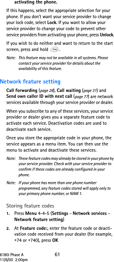 6180i Phase A 6111/6/00  2:00pmactivating the phone.If this happens, select the appropriate selection for your phone. If you don’t want your service provider to change your lock code, select Lock. If you want to allow your service provider to change your code to prevent other service providers from activating your phone, press Unlock.If you wish to do neither and want to return to the start screen, press and hold  .Note:  This feature may not be available in all systems. Please contact your service provider for details about the availability of this feature.Network feature setting Call forwarding (page 28), Call waiting (page 31) and Send own caller ID with next call (page 77) are network services available through your service provider or dealer. When you subscribe to any of these services, your service provider or dealer gives you a separate feature code to activate each service. Deactivation codes are used to deactivate each service. Once you store the appropriate code in your phone, the service appears as a menu item. You can then use the menu to activate and deactivate these services. Note:  These feature codes may already be stored in your phone by your service provider. Check with your service provider to confirm if these codes are already configured in your phone.Note:  If your phone has more than one phone number programmed, any feature codes stored will apply only to your primary phone number, or NAM 1.Storing feature codes1. Press Menu 4-4-5 (Settings - Network services - Network feature setting)2. At Feature code:, enter the feature code or deacti-vation code received from your dealer (for example, ∗74 or ∗740), press OK