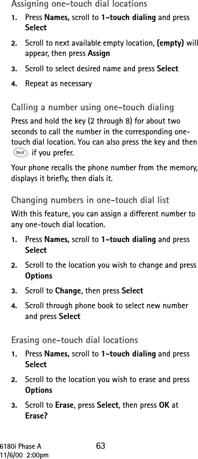 6180i Phase A 6311/6/00  2:00pmAssigning one-touch dial locations1. Press Names, scroll to 1-touch dialing and press Select2. Scroll to next available empty location, (empty) will appear, then press Assign3. Scroll to select desired name and press Select4. Repeat as necessaryCalling a number using one-touch dialingPress and hold the key (2 through 8) for about two seconds to call the number in the corresponding one-touch dial location. You can also press the key and then  if you prefer.Your phone recalls the phone number from the memory, displays it briefly, then dials it.Changing numbers in one-touch dial listWith this feature, you can assign a different number to any one-touch dial location.1. Press Names, scroll to 1-touch dialing and press Select2. Scroll to the location you wish to change and press Options3. Scroll to Change, then press Select4. Scroll through phone book to select new number and press SelectErasing one-touch dial locations1. Press Names, scroll to 1-touch dialing and press Select2. Scroll to the location you wish to erase and press Options3. Scroll to Erase, press Select, then press OK at Erase?