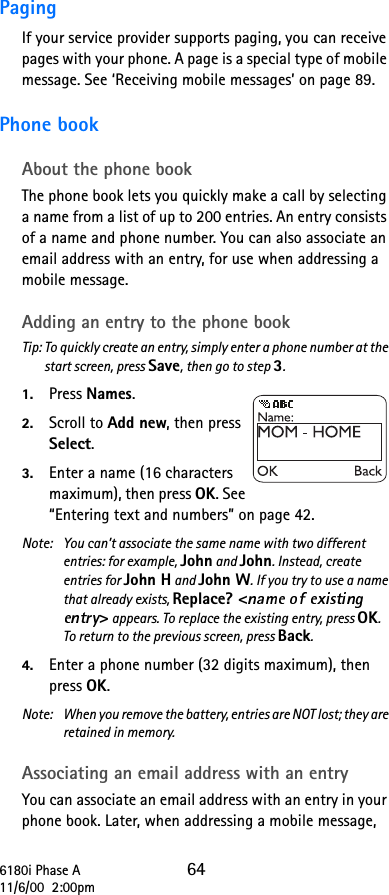 6180i Phase A 6411/6/00  2:00pmPaging If your service provider supports paging, you can receive pages with your phone. A page is a special type of mobile message. See ‘Receiving mobile messages’ on page 89.Phone bookAbout the phone bookThe phone book lets you quickly make a call by selecting a name from a list of up to 200 entries. An entry consists of a name and phone number. You can also associate an email address with an entry, for use when addressing a mobile message.Adding an entry to the phone bookTip: To quickly create an entry, simply enter a phone number at the start screen, press Save, then go to step 3.1. Press Names.2. Scroll to Add new, then press Select.3. Enter a name (16 characters maximum), then press OK. See “Entering text and numbers” on page 42.Note: You can’t associate the same name with two different entries: for example, John and John. Instead, create entries for John H and John W. If you try to use a name that already exists, Replace? &lt;&gt; appears. To replace the existing entry, press OK. To return to the previous screen, press Back.4. Enter a phone number (32 digits maximum), then press OK.Note:  When you remove the battery, entries are NOT lost; they are retained in memory.Associating an email address with an entryYou can associate an email address with an entry in your phone book. Later, when addressing a mobile message, 