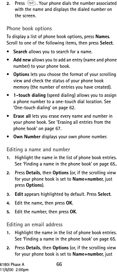 6180i Phase A 6611/6/00  2:00pm2. Press  . Your phone dials the number associated with the name and displays the dialed number on the screen.Phone book optionsTo display a list of phone book options, press Names. Scroll to one of the following items, then press Select.•Search allows you to search for a name.•Add new allows you to add an entry (name and phone number) to your phone book.•Options lets you choose the format of your scrolling view and check the status of your phone book memory (the number of entries you have created).•1-touch dialing (speed dialing) allows you to assign a phone number to a one-touch dial location. See ‘One-touch dialing’ on page 62.•Erase all lets you erase every name and number in your phone book. See ‘Erasing all entries from the phone book’ on page 67.•Own Number displays your own phone number.Editing a name and number1. Highlight the name in the list of phone book entries. See ‘Finding a name in the phone book’ on page 65..2. Press Details, then Options (or, if the scrolling view for your phone book is set to Name+number, just press Options).3. Edit appears highlighted by default. Press Select.4. Edit the name, then press OK.5. Edit the number, then press OK.Editing an email address1. Highlight the name in the list of phone book entries. See ‘Finding a name in the phone book’ on page 65.2. Press Details, then Options (or, if the scrolling view for your phone book is set to Name+number, just 