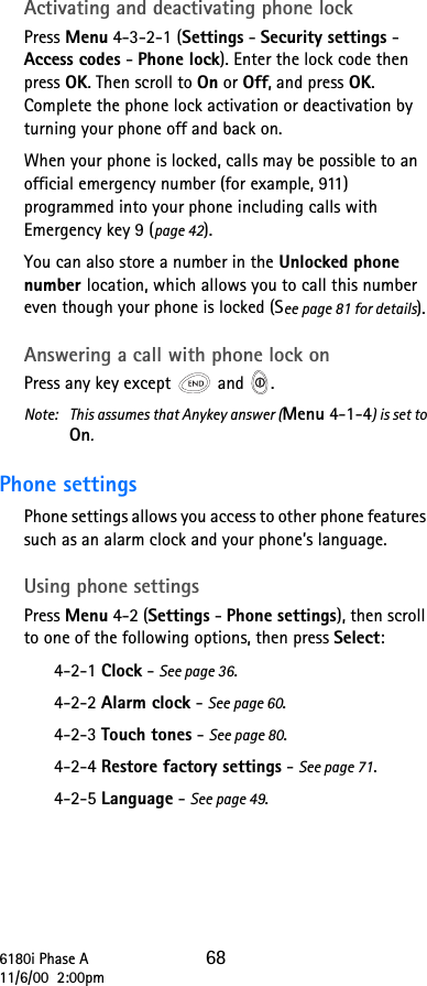 6180i Phase A 6811/6/00  2:00pmActivating and deactivating phone lockPress Menu 4-3-2-1 (Settings - Security settings - Access codes - Phone lock). Enter the lock code then press OK. Then scroll to On or Off, and press OK. Complete the phone lock activation or deactivation by turning your phone off and back on.When your phone is locked, calls may be possible to an official emergency number (for example, 911) programmed into your phone including calls with Emergency key 9 (page 42).You can also store a number in the Unlocked phone number location, which allows you to call this number even though your phone is locked (See page 81 for details).Answering a call with phone lock onPress any key except   and  .Note:  This assumes that Anykey answer (Menu 4-1-4) is set to On.Phone settings Phone settings allows you access to other phone features such as an alarm clock and your phone’s language.Using phone settingsPress Menu 4-2 (Settings - Phone settings), then scroll to one of the following options, then press Select:4-2-1 Clock - See page 36.4-2-2 Alarm clock - See page 60.4-2-3 Touch tones - See page 80.4-2-4 Restore factory settings - See page 71.4-2-5 Language - See page 49.