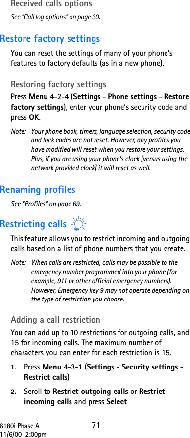 6180i Phase A 7111/6/00  2:00pmReceived calls optionsSee “Call log options” on page 30.Restore factory settings You can reset the settings of many of your phone’s features to factory defaults (as in a new phone).Restoring factory settingsPress Menu 4-2-4 (Settings - Phone settings - Restore factory settings), enter your phone’s security code and press OK.Note:  Your phone book, timers, language selection, security code and lock codes are not reset. However, any profiles you have modified will reset when you restore your settings. Plus, if you are using your phone’s clock [versus using the network provided clock] it will reset as well.Renaming profiles See “Profiles” on page 69.Restricting callsThis feature allows you to restrict incoming and outgoing calls based on a list of phone numbers that you create.Note:  When calls are restricted, calls may be possible to the emergency number programmed into your phone (for example, 911 or other official emergency numbers). However, Emergency key 9 may not operate depending on the type of restriction you choose. Adding a call restrictionYou can add up to 10 restrictions for outgoing calls, and 15 for incoming calls. The maximum number of characters you can enter for each restriction is 15.1. Press Menu 4-3-1 (Settings - Security settings - Restrict calls) 2. Scroll to Restrict outgoing calls or Restrict incoming calls and press Select 