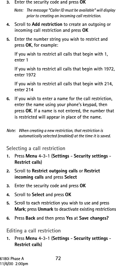 6180i Phase A 7211/6/00  2:00pm3. Enter the security code and press OKNote: The message “Caller ID must be available” will display prior to creating an incoming call restriction.4. Scroll to Add restriction to create an outgoing or incoming call restriction and press OK5. Enter the number string you wish to restrict and press OK, for example:If you wish to restrict all calls that begin with 1, enter 1If you wish to restrict all calls that begin with 1972, enter 1972If you wish to restrict all calls that begin with 214, enter 2146. If you wish to enter a name for the call restriction, enter the name using your phone’s keypad, then press OK. If a name is not entered, the number that is restricted will appear in place of the name.Note:  When creating a new restriction, that restriction is automatically selected (enabled) at the time it is saved. Selecting a call restriction1. Press Menu 4-3-1 (Settings - Security settings - Restrict calls) 2. Scroll to Restrict outgoing calls or Restrict incoming calls and press Select 3. Enter the security code and press OK4. Scroll to Select and press OK5. Scroll to each restriction you wish to use and press Mark; press Unmark to deactivate existing restrictions6. Press Back and then press Yes at Save changes?Editing a call restriction1. Press Menu 4-3-1 (Settings - Security settings - Restrict calls) 