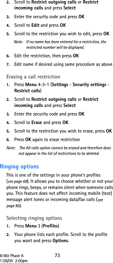 6180i Phase A 7311/6/00  2:00pm2. Scroll to Restrict outgoing calls or Restrict incoming calls and press Select 3. Enter the security code and press OK4. Scroll to Edit and press OK5. Scroll to the restriction you wish to edit, press OKNote:  If no name has been entered for a restriction, the restricted number will be displayed.6. Edit the restriction, then press OK7. Edit name if desired using same procedure as aboveErasing a call restriction1. Press Menu 4-3-1 (Settings - Security settings - Restrict calls) 2. Scroll to Restrict outgoing calls or Restrict incoming calls and press Select 3. Enter the security code and press OK4. Scroll to Erase and press OK5. Scroll to the restriction you wish to erase, press OK6. Press OK again to erase restrictionNote:   The All calls option cannot be erased and therefore does not appear in the list of restrictions to be deleted.Ringing options This is one of the settings in your phone’s profiles (see page 69). It allows you to choose whether or not your phone rings, beeps, or remains silent when someone calls you. This feature does not affect incoming mobile (text) message alert tones or incoming data/fax calls (see page 80). Selecting ringing options1. Press Menu 3 (Profiles) 2. Your phone lists each profile. Scroll to the profile you want and press Options. 