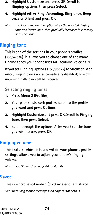 6180i Phase A 7411/6/00  2:00pm3. Highlight Customize and press OK. Scroll to  Ringing options, then press Select. 4. Highlight either Ring, Ascending, Ring once, Beep once or Silent and press OKNote:  The Ascending ringing option plays the selected ringing tone at a low volume, then gradually increases in intensity with each ring.Ringing tone This is one of the settings in your phone’s profiles (see page 69). It allows you to choose one of the many ringing tones your phone uses for incoming voice calls. If you set Ringing Options (see page 72) to Silent or Beep once, ringing tones are automatically disabled; however, incoming calls can still be received.Selecting ringing tones 1. Press Menu 3 (Profiles) 2. Your phone lists each profile. Scroll to the profile you want and press Options. 3. Highlight Customize and press OK. Scroll to Ringing tone, then press Select. 4. Scroll through the options. After you hear the tone you wish to use, press OK.Ringing volume This feature, which is found within your phone’s profile settings, allows you to adjust your phone’s ringing volume.Note: See “Volume” on page 86 for details.Saved This is where saved mobile (text) messages are stored. See “Receiving mobile messages” on page 89 for details.