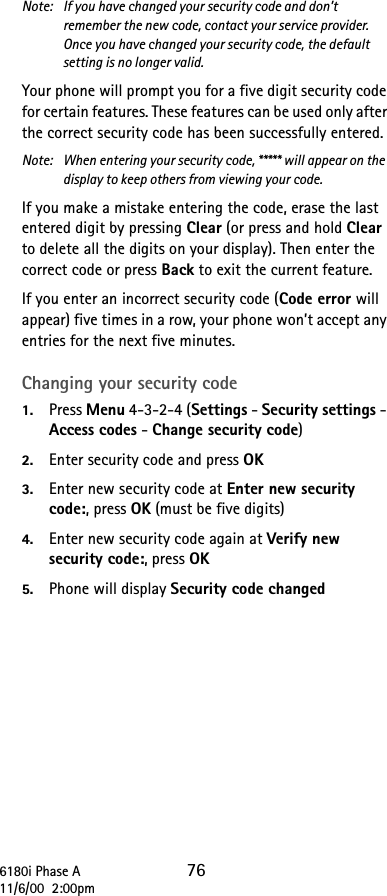 6180i Phase A 7611/6/00  2:00pmNote:  If you have changed your security code and don’t remember the new code, contact your service provider. Once you have changed your security code, the default setting is no longer valid.Your phone will prompt you for a five digit security code for certain features. These features can be used only after the correct security code has been successfully entered.Note:  When entering your security code, ***** will appear on the display to keep others from viewing your code.If you make a mistake entering the code, erase the last entered digit by pressing Clear (or press and hold Clear to delete all the digits on your display). Then enter the correct code or press Back to exit the current feature.If you enter an incorrect security code (Code error will appear) five times in a row, your phone won’t accept any entries for the next five minutes.Changing your security code1. Press Menu 4-3-2-4 (Settings - Security settings - Access codes - Change security code)2. Enter security code and press OK3. Enter new security code at Enter new security code:, press OK (must be five digits)4. Enter new security code again at Verify new security code:, press OK5. Phone will display Security code changed