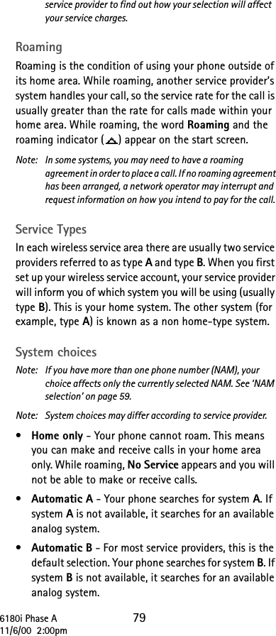 6180i Phase A 7911/6/00  2:00pmservice provider to find out how your selection will affect your service charges.RoamingRoaming is the condition of using your phone outside of its home area. While roaming, another service provider’s system handles your call, so the service rate for the call is usually greater than the rate for calls made within your home area. While roaming, the word Roaming and the roaming indicator ( ) appear on the start screen.Note:  In some systems, you may need to have a roaming agreement in order to place a call. If no roaming agreement has been arranged, a network operator may interrupt and request information on how you intend to pay for the call. Service TypesIn each wireless service area there are usually two service providers referred to as type A and type B. When you first set up your wireless service account, your service provider will inform you of which system you will be using (usually type B). This is your home system. The other system (for example, type A) is known as a non home-type system.System choicesNote:  If you have more than one phone number (NAM), your choice affects only the currently selected NAM. See ‘NAM selection’ on page 59.Note:  System choices may differ according to service provider.•Home only - Your phone cannot roam. This means you can make and receive calls in your home area only. While roaming, No Service appears and you will not be able to make or receive calls.•Automatic A - Your phone searches for system A. If system A is not available, it searches for an available analog system.•Automatic B - For most service providers, this is the default selection. Your phone searches for system B. If system B is not available, it searches for an available analog system.