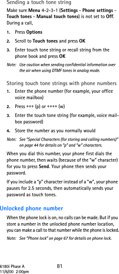 6180i Phase A 8111/6/00  2:00pmSending a touch tone stringMake sure Menu 4-2-3-1 (Settings - Phone settings - Touch tones - Manual touch tones) is not set to Off. During a call, 1. Press Options2. Scroll to Touch tones and press OK3. Enter touch tone string or recall string from the phone book and press OK Note:  Use caution when sending confidential information over the air when using DTMF tones in analog mode.Storing touch tone strings with phone numbers1. Enter the phone number (for example, your office voice mailbox)2. Press ∗∗∗ (p) or ∗∗∗∗ (w) 3. Enter the touch tone string (for example, voice mail-box password)4. Store the number as you normally wouldNote: See “Special Characters (for storing and calling numbers)” on page 44 for details on “p” and “w” characters.When you dial this number, your phone first dials the phone number, then waits (because of the “w” character) for you to press Send. Your phone then sends your password. If you include a “p” character instead of a “w”, your phone pauses for 2.5 seconds, then automatically sends your password as touch tones. Unlocked phone number When the phone lock is on, no calls can be made. But if you store a number in the unlocked phone number location, you can make a call to that number while the phone is locked.Note: See “Phone lock” on page 67 for details on phone lock. 