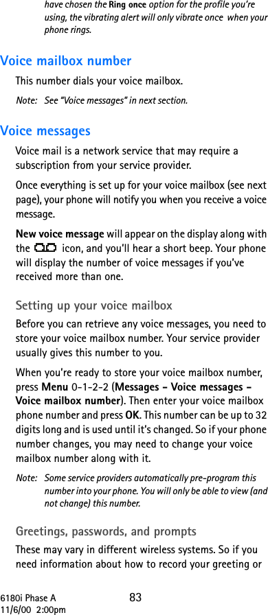 6180i Phase A 8311/6/00  2:00pmhave chosen the Ring once option for the profile you’re using, the vibrating alert will only vibrate once  when your phone rings.Voice mailbox number This number dials your voice mailbox. Note: See “Voice messages” in next section.Voice messages Voice mail is a network service that may require a subscription from your service provider. Once everything is set up for your voice mailbox (see next page), your phone will notify you when you receive a voice message. New voice message will appear on the display along with the   icon, and you’ll hear a short beep. Your phone will display the number of voice messages if you’ve received more than one.Setting up your voice mailboxBefore you can retrieve any voice messages, you need to store your voice mailbox number. Your service provider usually gives this number to you. When you’re ready to store your voice mailbox number, press Menu 0-1-2-2 (Messages - Voice messages - Voice mailbox number). Then enter your voice mailbox phone number and press OK. This number can be up to 32 digits long and is used until it’s changed. So if your phone number changes, you may need to change your voice mailbox number along with it.Note: Some service providers automatically pre-program this number into your phone. You will only be able to view (and not change) this number.Greetings, passwords, and promptsThese may vary in different wireless systems. So if you need information about how to record your greeting or 