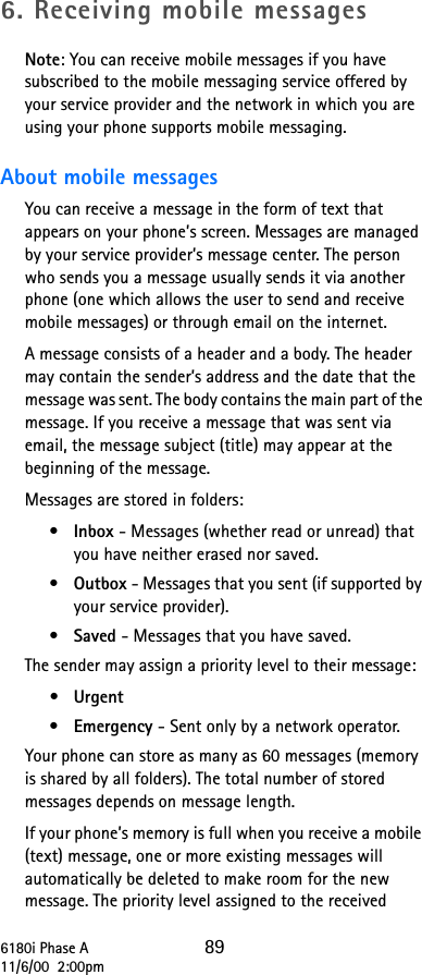 6180i Phase A 8911/6/00  2:00pm6. Receiving mobile messagesNote: You can receive mobile messages if you have subscribed to the mobile messaging service offered by your service provider and the network in which you are using your phone supports mobile messaging.About mobile messagesYou can receive a message in the form of text that appears on your phone’s screen. Messages are managed by your service provider’s message center. The person who sends you a message usually sends it via another phone (one which allows the user to send and receive mobile messages) or through email on the internet.A message consists of a header and a body. The header may contain the sender’s address and the date that the message was sent. The body contains the main part of the message. If you receive a message that was sent via email, the message subject (title) may appear at the beginning of the message.Messages are stored in folders:•Inbox - Messages (whether read or unread) that you have neither erased nor saved.•Outbox - Messages that you sent (if supported by your service provider).•Saved - Messages that you have saved.The sender may assign a priority level to their message:•Urgent•Emergency - Sent only by a network operator.Your phone can store as many as 60 messages (memory is shared by all folders). The total number of stored messages depends on message length.If your phone’s memory is full when you receive a mobile (text) message, one or more existing messages will automatically be deleted to make room for the new message. The priority level assigned to the received 