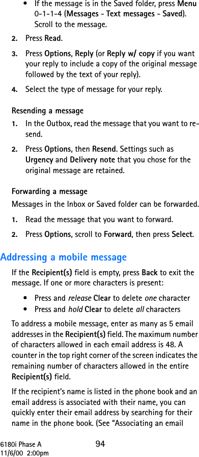 6180i Phase A 9411/6/00  2:00pm•If the message is in the Saved folder, press Menu 0-1-1-4 (Messages - Text messages - Saved). Scroll to the message.2. Press Read.3. Press Options, Reply (or Reply w/ copy if you want your reply to include a copy of the original message followed by the text of your reply).4. Select the type of message for your reply.Resending a message1. In the Outbox, read the message that you want to re-send.2. Press Options, then Resend. Settings such as Urgency and Delivery note that you chose for the original message are retained.Forwarding a messageMessages in the Inbox or Saved folder can be forwarded.1. Read the message that you want to forward.2. Press Options, scroll to Forward, then press Select.Addressing a mobile messageIf the Recipient(s) field is empty, press Back to exit the message. If one or more characters is present:•Press and release Clear to delete one character•Press and hold Clear to delete all charactersTo address a mobile message, enter as many as 5 email addresses in the Recipient(s) field. The maximum number of characters allowed in each email address is 48. A counter in the top right corner of the screen indicates the remaining number of characters allowed in the entire Recipient(s) field.If the recipient’s name is listed in the phone book and an email address is associated with their name, you can quickly enter their email address by searching for their name in the phone book. (See “Associating an email 