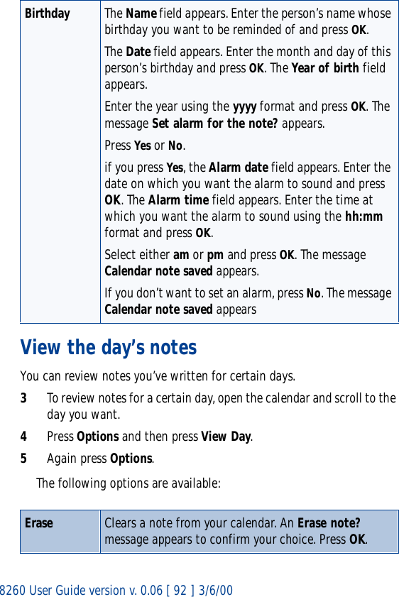 8260 User Guide version v. 0.06 [ 92 ] 3/6/00View the day’s notesYou can review notes you’ve written for certain days.3To review notes for a certain day, open the calendar and scroll to the day you want.4Press Options and then press View Day.5Again press Options. The following options are available:Birthday The Name field appears. Enter the person’s name whose birthday you want to be reminded of and press OK.The Date field appears. Enter the month and day of this person’s birthday and press OK. The Year of birth field appears.Enter the year using the yyyy format and press OK. The message Set alarm for the note? appears.Press Yes or No.if you press Yes, the Alarm date field appears. Enter the date on which you want the alarm to sound and press OK. The Alarm time field appears. Enter the time at which you want the alarm to sound using the hh:mm format and press OK.Select either am or pm and press OK. The message Calendar note saved appears.If you don’t want to set an alarm, press No. The message Calendar note saved appearsErase Clears a note from your calendar. An Erase note? message appears to confirm your choice. Press OK.