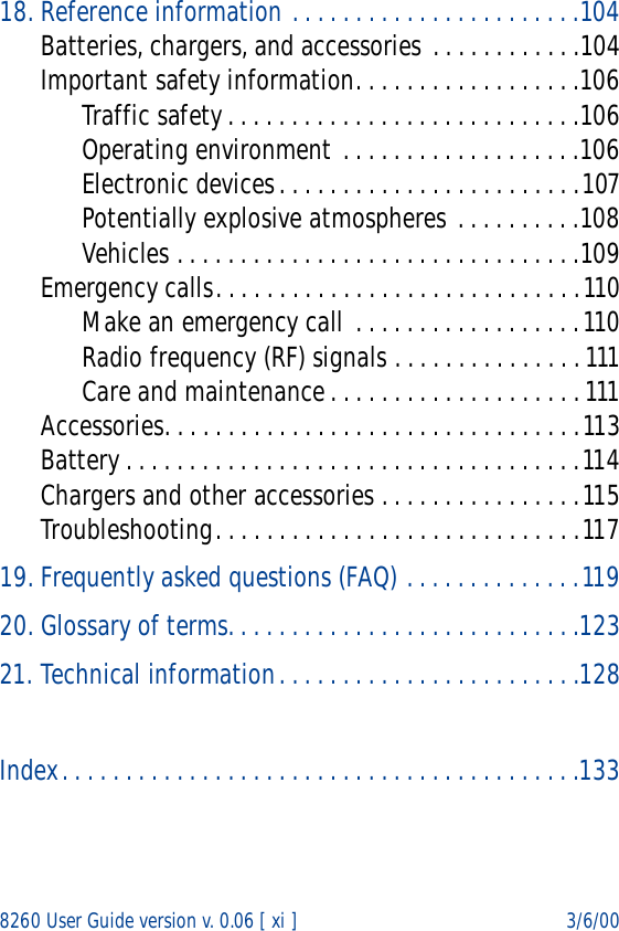 8260 User Guide version v. 0.06 [ xi ] 3/6/0018. Reference information . . . . . . . . . . . . . . . . . . . . . . .104Batteries, chargers, and accessories . . . . . . . . . . . .104Important safety information. . . . . . . . . . . . . . . . . .106Traffic safety. . . . . . . . . . . . . . . . . . . . . . . . . . . .106Operating environment . . . . . . . . . . . . . . . . . . .106Electronic devices. . . . . . . . . . . . . . . . . . . . . . . .107Potentially explosive atmospheres . . . . . . . . . .108Vehicles . . . . . . . . . . . . . . . . . . . . . . . . . . . . . . . .109Emergency calls. . . . . . . . . . . . . . . . . . . . . . . . . . . . .110Make an emergency call  . . . . . . . . . . . . . . . . . .110Radio frequency (RF) signals . . . . . . . . . . . . . . . 111Care and maintenance. . . . . . . . . . . . . . . . . . . . 111Accessories. . . . . . . . . . . . . . . . . . . . . . . . . . . . . . . . .113Battery . . . . . . . . . . . . . . . . . . . . . . . . . . . . . . . . . . . .114Chargers and other accessories . . . . . . . . . . . . . . . .115Troubleshooting. . . . . . . . . . . . . . . . . . . . . . . . . . . . .11719. Frequently asked questions (FAQ) . . . . . . . . . . . . . .11920. Glossary of terms. . . . . . . . . . . . . . . . . . . . . . . . . . . .12321. Technical information. . . . . . . . . . . . . . . . . . . . . . . .128Index. . . . . . . . . . . . . . . . . . . . . . . . . . . . . . . . . . . . . . . . .133
