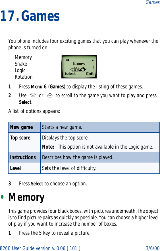 8260 User Guide version v. 0.06 [ 101 ] 3/6/00Games17.GamesYou phone includes four exciting games that you can play whenever the phone is turned on:MemorySnakeLogicRotation1Press Menu 6 (Games) to display the listing of these games.2Use   or  .to scroll to the game you want to play and press Select. A list of options appears: 3Press Select to choose an option.•MemoryThis game provides four black boxes, with pictures underneath. The object is to find picture pairs as quickly as possible. You can choose a higher level of play if you want to increase the number of boxes. 1Press the 5 key to reveal a picture.New game Starts a new game.Top score Displays the top score.Note: This option is not available in the Logic game.Instructions Describes how the game is played.Level Sets the level of difficulty.