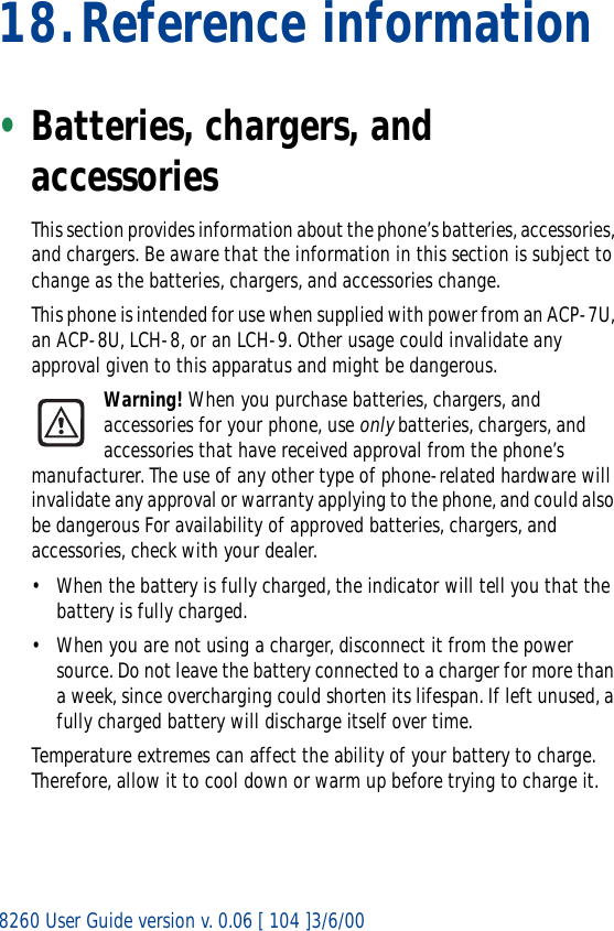 8260 User Guide version v. 0.06 [ 104 ]3/6/0018.Reference information•Batteries, chargers, and accessoriesThis section provides information about the phone’s batteries, accessories, and chargers. Be aware that the information in this section is subject to change as the batteries, chargers, and accessories change.This phone is intended for use when supplied with power from an ACP-7U, an ACP-8U, LCH-8, or an LCH-9. Other usage could invalidate any approval given to this apparatus and might be dangerous.Warning! When you purchase batteries, chargers, and accessories for your phone, use only batteries, chargers, and accessories that have received approval from the phone’s manufacturer. The use of any other type of phone-related hardware will invalidate any approval or warranty applying to the phone, and could also be dangerous For availability of approved batteries, chargers, and accessories, check with your dealer.• When the battery is fully charged, the indicator will tell you that the battery is fully charged.• When you are not using a charger, disconnect it from the power source. Do not leave the battery connected to a charger for more than a week, since overcharging could shorten its lifespan. If left unused, a fully charged battery will discharge itself over time.Temperature extremes can affect the ability of your battery to charge. Therefore, allow it to cool down or warm up before trying to charge it.