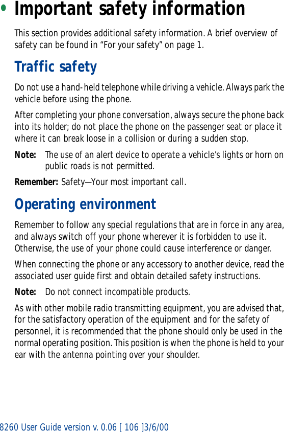 8260 User Guide version v. 0.06 [ 106 ]3/6/00•Important safety informationThis section provides additional safety information. A brief overview of safety can be found in “For your safety” on page 1.Traffic safetyDo not use a hand-held telephone while driving a vehicle. Always park the vehicle before using the phone.After completing your phone conversation, always secure the phone back into its holder; do not place the phone on the passenger seat or place it where it can break loose in a collision or during a sudden stop.Note: The use of an alert device to operate a vehicle’s lights or horn on public roads is not permitted.Remember: Safety—Your most important call.Operating environmentRemember to follow any special regulations that are in force in any area, and always switch off your phone wherever it is forbidden to use it. Otherwise, the use of your phone could cause interference or danger.When connecting the phone or any accessory to another device, read the associated user guide first and obtain detailed safety instructions.Note: Do not connect incompatible products.As with other mobile radio transmitting equipment, you are advised that, for the satisfactory operation of the equipment and for the safety of personnel, it is recommended that the phone should only be used in the normal operating position. This position is when the phone is held to your ear with the antenna pointing over your shoulder.