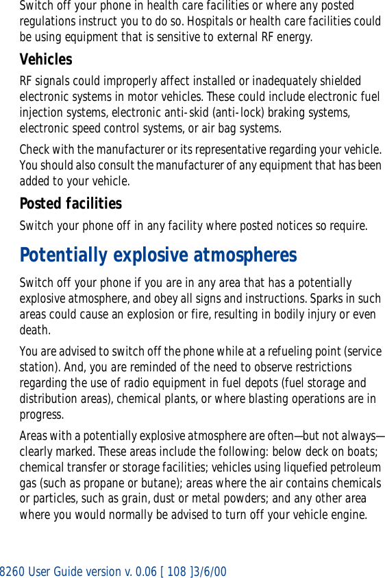 8260 User Guide version v. 0.06 [ 108 ]3/6/00Switch off your phone in health care facilities or where any posted regulations instruct you to do so. Hospitals or health care facilities could be using equipment that is sensitive to external RF energy.VehiclesRF signals could improperly affect installed or inadequately shielded electronic systems in motor vehicles. These could include electronic fuel injection systems, electronic anti-skid (anti-lock) braking systems, electronic speed control systems, or air bag systems.Check with the manufacturer or its representative regarding your vehicle. You should also consult the manufacturer of any equipment that has been added to your vehicle.Posted facilitiesSwitch your phone off in any facility where posted notices so require.Potentially explosive atmospheresSwitch off your phone if you are in any area that has a potentially explosive atmosphere, and obey all signs and instructions. Sparks in such areas could cause an explosion or fire, resulting in bodily injury or even death.You are advised to switch off the phone while at a refueling point (service station). And, you are reminded of the need to observe restrictions regarding the use of radio equipment in fuel depots (fuel storage and distribution areas), chemical plants, or where blasting operations are in progress.Areas with a potentially explosive atmosphere are often—but not always—clearly marked. These areas include the following: below deck on boats; chemical transfer or storage facilities; vehicles using liquefied petroleum gas (such as propane or butane); areas where the air contains chemicals or particles, such as grain, dust or metal powders; and any other area where you would normally be advised to turn off your vehicle engine.