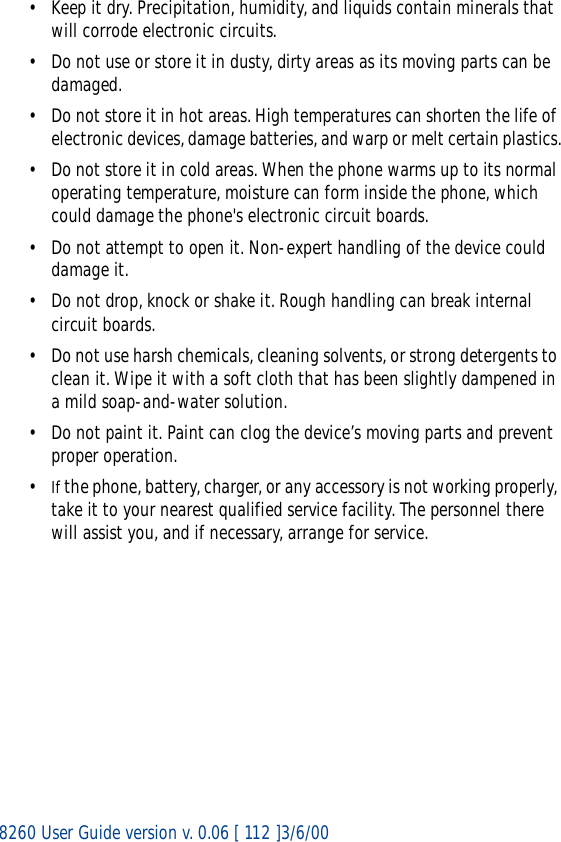 8260 User Guide version v. 0.06 [ 112 ]3/6/00• Keep it dry. Precipitation, humidity, and liquids contain minerals that will corrode electronic circuits.• Do not use or store it in dusty, dirty areas as its moving parts can be damaged.• Do not store it in hot areas. High temperatures can shorten the life of electronic devices, damage batteries, and warp or melt certain plastics.• Do not store it in cold areas. When the phone warms up to its normal operating temperature, moisture can form inside the phone, which could damage the phone&apos;s electronic circuit boards.• Do not attempt to open it. Non-expert handling of the device could damage it.• Do not drop, knock or shake it. Rough handling can break internal circuit boards.• Do not use harsh chemicals, cleaning solvents, or strong detergents to clean it. Wipe it with a soft cloth that has been slightly dampened in a mild soap-and-water solution.• Do not paint it. Paint can clog the device’s moving parts and prevent proper operation.•If the phone, battery, charger, or any accessory is not working properly, take it to your nearest qualified service facility. The personnel there will assist you, and if necessary, arrange for service. 