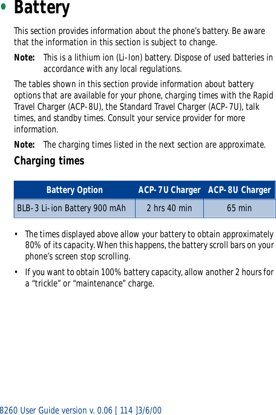 8260 User Guide version v. 0.06 [ 114 ]3/6/00•BatteryThis section provides information about the phone’s battery. Be aware that the information in this section is subject to change.Note: This is a lithium ion (Li-Ion) battery. Dispose of used batteries in accordance with any local regulations.The tables shown in this section provide information about battery options that are available for your phone, charging times with the Rapid Travel Charger (ACP-8U), the Standard Travel Charger (ACP-7U), talk times, and standby times. Consult your service provider for more information.Note: The charging times listed in the next section are approximate.Charging times• The times displayed above allow your battery to obtain approximately 80% of its capacity. When this happens, the battery scroll bars on your phone’s screen stop scrolling. • If you want to obtain 100% battery capacity, allow another 2 hours for a “trickle” or “maintenance” charge.Battery Option ACP-7U Charger ACP-8U ChargerBLB-3 Li-ion Battery 900 mAh 2 hrs 40 min 65 min