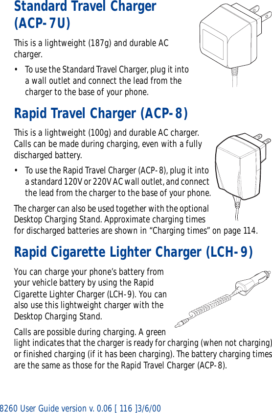 8260 User Guide version v. 0.06 [ 116 ]3/6/00Standard Travel Charger (ACP-7U)This is a lightweight (187g) and durable AC charger.• To use the Standard Travel Charger, plug it into a wall outlet and connect the lead from the charger to the base of your phone.Rapid Travel Charger (ACP-8)This is a lightweight (100g) and durable AC charger. Calls can be made during charging, even with a fully discharged battery.• To use the Rapid Travel Charger (ACP-8), plug it into a standard 120V or 220V AC wall outlet, and connect the lead from the charger to the base of your phone.The charger can also be used together with the optional Desktop Charging Stand. Approximate charging times for discharged batteries are shown in “Charging times” on page 114.Rapid Cigarette Lighter Charger (LCH-9)You can charge your phone’s battery from your vehicle battery by using the Rapid Cigarette Lighter Charger (LCH-9). You can also use this lightweight charger with the Desktop Charging Stand. Calls are possible during charging. A green light indicates that the charger is ready for charging (when not charging) or finished charging (if it has been charging). The battery charging times are the same as those for the Rapid Travel Charger (ACP-8).