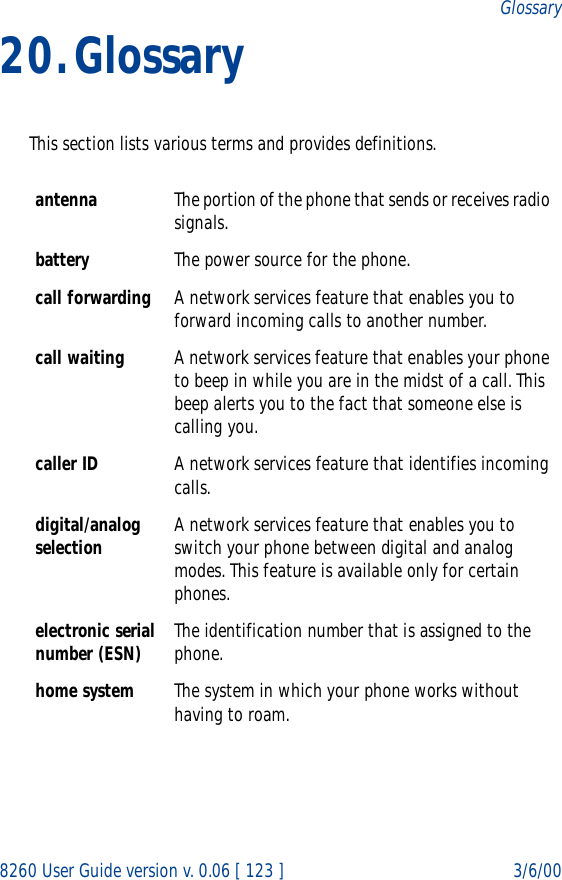 8260 User Guide version v. 0.06 [ 123 ] 3/6/00Glossary20.GlossaryThis section lists various terms and provides definitions.antenna The portion of the phone that sends or receives radio signals.battery The power source for the phone.call forwarding A network services feature that enables you to forward incoming calls to another number. call waiting A network services feature that enables your phone to beep in while you are in the midst of a call. This beep alerts you to the fact that someone else is calling you.caller ID A network services feature that identifies incoming calls. digital/analog selection A network services feature that enables you to switch your phone between digital and analog modes. This feature is available only for certain phones.electronic serial number (ESN) The identification number that is assigned to the phone.home system The system in which your phone works without having to roam.