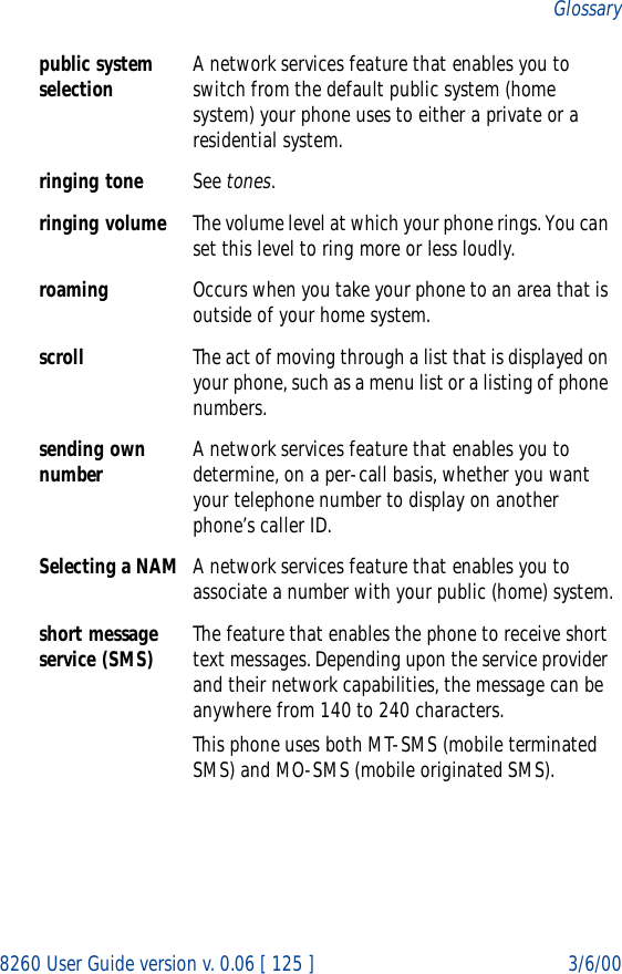 8260 User Guide version v. 0.06 [ 125 ] 3/6/00Glossarypublic system selection A network services feature that enables you to switch from the default public system (home system) your phone uses to either a private or a residential system.ringing tone See tones.ringing volume The volume level at which your phone rings. You can set this level to ring more or less loudly.roaming Occurs when you take your phone to an area that is outside of your home system.scroll The act of moving through a list that is displayed on your phone, such as a menu list or a listing of phone numbers.sending own number A network services feature that enables you to determine, on a per-call basis, whether you want your telephone number to display on another phone’s caller ID.Selecting a NAM A network services feature that enables you to associate a number with your public (home) system.short message service (SMS) The feature that enables the phone to receive short text messages. Depending upon the service provider and their network capabilities, the message can be anywhere from 140 to 240 characters.This phone uses both MT-SMS (mobile terminated SMS) and MO-SMS (mobile originated SMS).