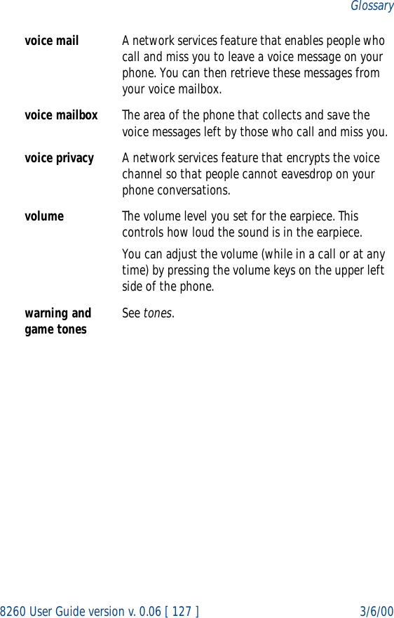 8260 User Guide version v. 0.06 [ 127 ] 3/6/00Glossaryvoice mail A network services feature that enables people who call and miss you to leave a voice message on your phone. You can then retrieve these messages from your voice mailbox.voice mailbox The area of the phone that collects and save the voice messages left by those who call and miss you.voice privacy A network services feature that encrypts the voice channel so that people cannot eavesdrop on your phone conversations. volume The volume level you set for the earpiece. This controls how loud the sound is in the earpiece.You can adjust the volume (while in a call or at any time) by pressing the volume keys on the upper left side of the phone.warning and game tones See tones.