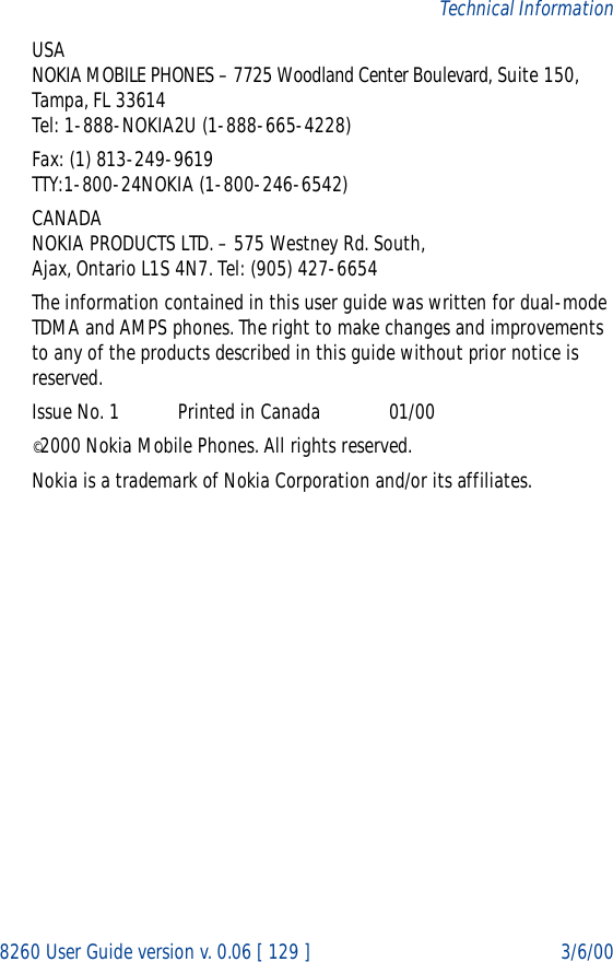 8260 User Guide version v. 0.06 [ 129 ] 3/6/00Technical InformationUSANOKIA MOBILE PHONES – 7725 Woodland Center Boulevard, Suite 150, Tampa, FL 33614Tel: 1-888-NOKIA2U (1-888-665-4228)Fax: (1) 813-249-9619TTY:1-800-24NOKIA (1-800-246-6542)CANADANOKIA PRODUCTS LTD. – 575 Westney Rd. South, Ajax, Ontario L1S 4N7. Tel: (905) 427-6654The information contained in this user guide was written for dual-mode TDMA and AMPS phones. The right to make changes and improvements to any of the products described in this guide without prior notice is reserved.Issue No. 1           Printed in Canada             01/00©2000 Nokia Mobile Phones. All rights reserved. Nokia is a trademark of Nokia Corporation and/or its affiliates.   