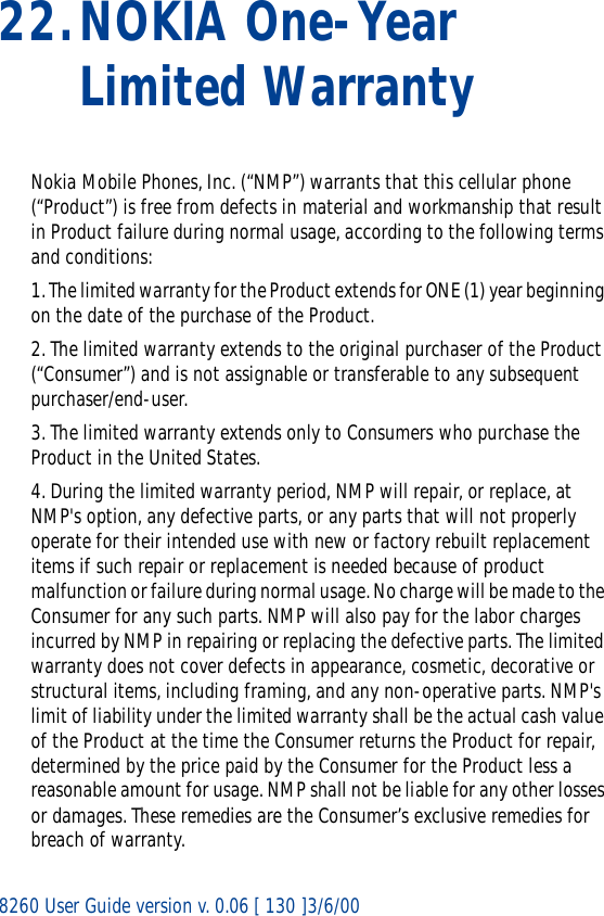 8260 User Guide version v. 0.06 [ 130 ]3/6/0022.NOKIA One-Year Limited WarrantyNokia Mobile Phones, Inc. (“NMP”) warrants that this cellular phone (“Product”) is free from defects in material and workmanship that result in Product failure during normal usage, according to the following terms and conditions:1. The limited warranty for the Product extends for ONE (1) year beginning on the date of the purchase of the Product.2. The limited warranty extends to the original purchaser of the Product (“Consumer”) and is not assignable or transferable to any subsequent purchaser/end-user.3. The limited warranty extends only to Consumers who purchase the Product in the United States.4. During the limited warranty period, NMP will repair, or replace, at NMP&apos;s option, any defective parts, or any parts that will not properly operate for their intended use with new or factory rebuilt replacement items if such repair or replacement is needed because of product malfunction or failure during normal usage. No charge will be made to the Consumer for any such parts. NMP will also pay for the labor charges incurred by NMP in repairing or replacing the defective parts. The limited warranty does not cover defects in appearance, cosmetic, decorative or structural items, including framing, and any non-operative parts. NMP&apos;s limit of liability under the limited warranty shall be the actual cash value of the Product at the time the Consumer returns the Product for repair, determined by the price paid by the Consumer for the Product less a reasonable amount for usage. NMP shall not be liable for any other losses or damages. These remedies are the Consumer’s exclusive remedies for breach of warranty.