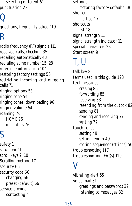 [ 136 ]selecting different 51punctuation 23Qquestions, frequently asked 119Rradio frequency (RF) signals 111received calls, checking 35redailing automatically 43redialing same number 15, 28reference information 104restoring factory settings 58restricting incoming and outgoingcalls 71ringing options 53ringing tone 54ringing tones, downloading 96ringing volume 54roaming 76HOME 76indicators 76Ssafety 1scroll bar 11scroll keys 9, 10Scrolling method 17security 66security code 66changing 66preset (default) 66service providercontacting 4settingsrestoring factory defaults 58shortcutmethod 17shortcutslist 18signal strength 11signal strength indicator 11special characters 23Start screen 9T, Utalk key 8terms used in this guide 123text messageserasing 85forwarding 85receiving 83resending from the outbox 82sending 81sending and receiving 77writing 77touch tonessetting 49setting length 49storing sequences (strings) 50troubleshooting 117troubleshooting (FAQs) 119Vvibrating alert 55voice mail 31greetings and passwords 32listening to messages 32