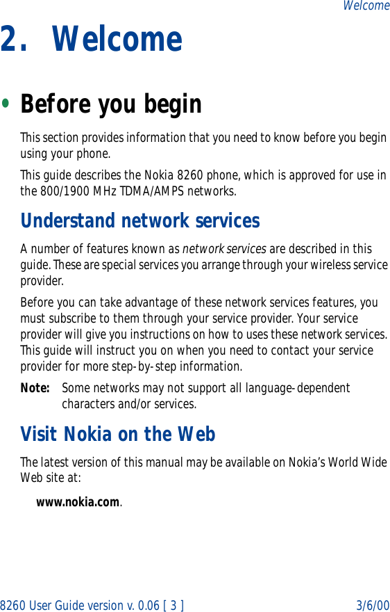 8260 User Guide version v. 0.06 [ 3 ] 3/6/00Welcome2. Welcome•Before you beginThis section provides information that you need to know before you begin using your phone.This guide describes the Nokia 8260 phone, which is approved for use in the 800/1900 MHz TDMA/AMPS networks.Understand network servicesA number of features known as network services are described in this guide. These are special services you arrange through your wireless service provider.Before you can take advantage of these network services features, you must subscribe to them through your service provider. Your service provider will give you instructions on how to uses these network services. This guide will instruct you on when you need to contact your service provider for more step-by-step information.Note: Some networks may not support all language-dependent characters and/or services.Visit Nokia on the WebThe latest version of this manual may be available on Nokia’s World Wide Web site at:www.nokia.com. 