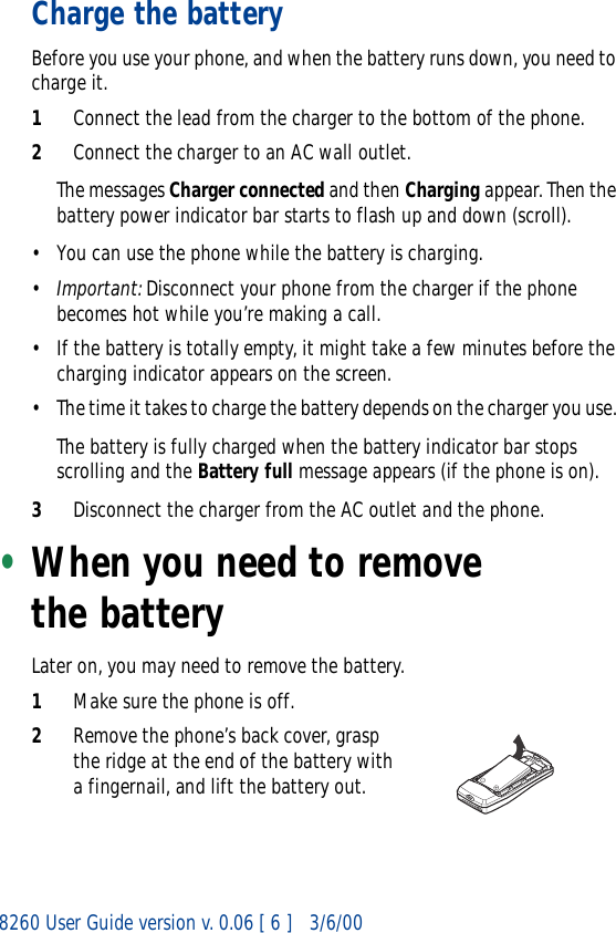 8260 User Guide version v. 0.06 [ 6 ] 3/6/00Charge the batteryBefore you use your phone, and when the battery runs down, you need to charge it.1Connect the lead from the charger to the bottom of the phone.2Connect the charger to an AC wall outlet. The messages Charger connected and then Charging appear. Then the battery power indicator bar starts to flash up and down (scroll).• You can use the phone while the battery is charging. •Important: Disconnect your phone from the charger if the phone becomes hot while you’re making a call.• If the battery is totally empty, it might take a few minutes before the charging indicator appears on the screen.• The time it takes to charge the battery depends on the charger you use. The battery is fully charged when the battery indicator bar stops scrolling and the Battery full message appears (if the phone is on).3Disconnect the charger from the AC outlet and the phone.•When you need to remove the batteryLater on, you may need to remove the battery.1Make sure the phone is off.2Remove the phone’s back cover, grasp the ridge at the end of the battery with a fingernail, and lift the battery out.