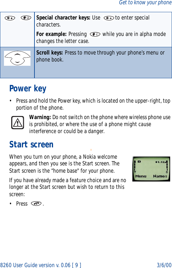 8260 User Guide version v. 0.06 [ 9 ] 3/6/00Get to know your phonePower key• Press and hold the Power key, which is located on the upper-right, top portion of the phone.Warning: Do not switch on the phone where wireless phone use is prohibited, or where the use of a phone might cause interference or could be a danger. Start screenWhen you turn on your phone, a Nokia welcome appears, and then you see is the Start screen. The Start screen is the “home base&quot; for your phone.If you have already made a feature choice and are no longer at the Start screen but wish to return to this screen:• Press .Special character keys: Use  to enter special characters.For example: Pressing   while you are in alpha mode changes the letter case. Scroll keys: Press to move through your phone’s menu or phone book.