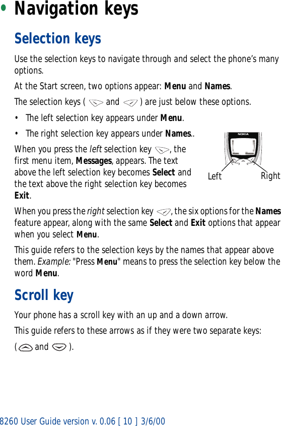 8260 User Guide version v. 0.06 [ 10 ] 3/6/00•Navigation keys Selection keysUse the selection keys to navigate through and select the phone’s many options.At the Start screen, two options appear: Menu and Names. The selection keys (   and   ) are just below these options. • The left selection key appears under Menu.• The right selection key appears under Names..When you press the left selection key , the first menu item, Messages, appears. The text above the left selection key becomes Select and the text above the right selection key becomes Exit.When you press the right selection key  , the six options for the Names feature appear, along with the same Select and Exit options that appear when you select Menu.This guide refers to the selection keys by the names that appear above them. Example: &quot;Press Menu&quot; means to press the selection key below the word Menu.Scroll keyYour phone has a scroll key with an up and a down arrow.This guide refers to these arrows as if they were two separate keys:( and   ). Left Right