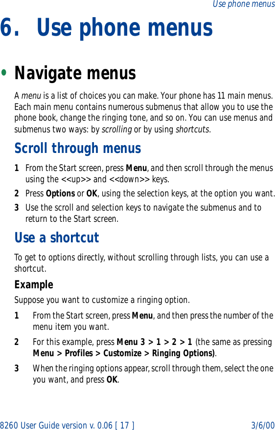 8260 User Guide version v. 0.06 [ 17 ] 3/6/00Use phone menus6. Use phone menus•Navigate menusA menu is a list of choices you can make. Your phone has 11 main menus. Each main menu contains numerous submenus that allow you to use the phone book, change the ringing tone, and so on. You can use menus and submenus two ways: by scrolling or by using shortcuts.Scroll through menus1From the Start screen, press Menu, and then scroll through the menus using the &lt;&lt;up&gt;&gt; and &lt;&lt;down&gt;&gt; keys.2Press Options or OK, using the selection keys, at the option you want.3Use the scroll and selection keys to navigate the submenus and to return to the Start screen.Use a shortcutTo get to options directly, without scrolling through lists, you can use a shortcut. ExampleSuppose you want to customize a ringing option.1From the Start screen, press Menu, and then press the number of the menu item you want.2For this example, press Menu 3 &gt; 1 &gt; 2 &gt; 1 (the same as pressing Menu &gt; Profiles &gt; Customize &gt; Ringing Options). 3When the ringing options appear, scroll through them, select the one you want, and press OK.