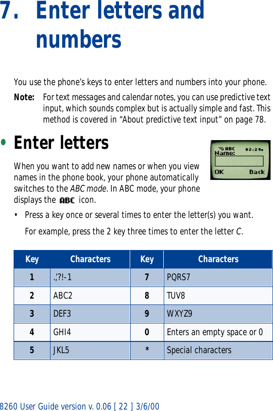 8260 User Guide version v. 0.06 [ 22 ] 3/6/007. Enter letters and numbersYou use the phone’s keys to enter letters and numbers into your phone.Note: For text messages and calendar notes, you can use predictive text input, which sounds complex but is actually simple and fast. This method is covered in “About predictive text input” on page 78.•Enter lettersWhen you want to add new names or when you view names in the phone book, your phone automatically switches to the ABC mode. In ABC mode, your phone displays the   icon.• Press a key once or several times to enter the letter(s) you want.For example, press the 2 key three times to enter the letter C. Key Characters Key Characters1.,’?!-1 7PQRS72ABC2 8TUV83DEF3 9WXYZ94GHI4 0Enters an empty space or 05JKL5 *Special characters 